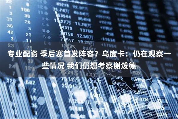 专业配资 季后赛首发阵容？乌度卡：仍在观察一些情况 我们仍想考察谢泼德