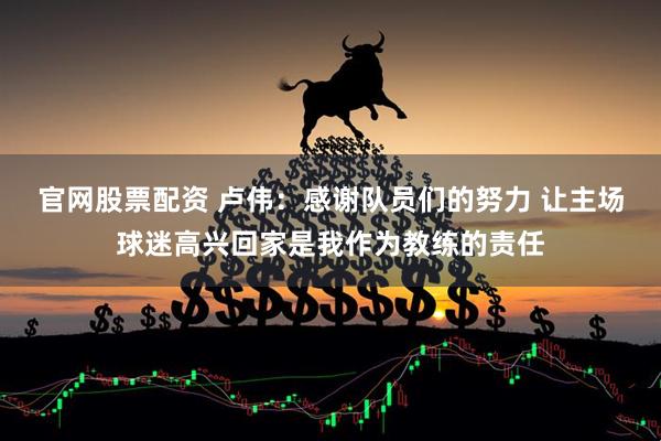 官网股票配资 卢伟：感谢队员们的努力 让主场球迷高兴回家是我作为教练的责任