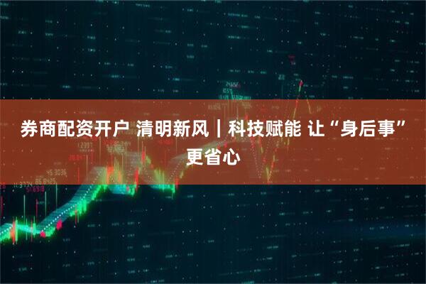 券商配资开户 清明新风｜科技赋能 让“身后事”更省心