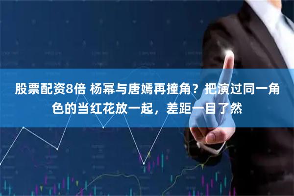 股票配资8倍 杨幂与唐嫣再撞角？把演过同一角色的当红花放一起，差距一目了然