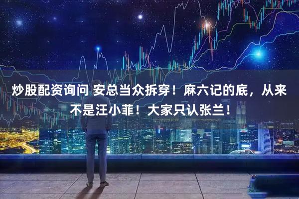 炒股配资询问 安总当众拆穿！麻六记的底，从来不是汪小菲！大家只认张兰！
