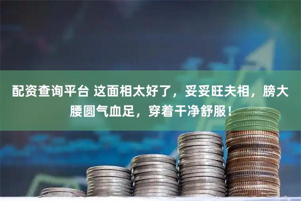 配资查询平台 这面相太好了，妥妥旺夫相，膀大腰圆气血足，穿着干净舒服！