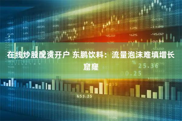 在线炒股配资开户 东鹏饮料：流量泡沫难填增长窟窿