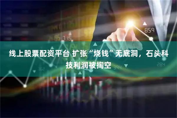 线上股票配资平台 扩张“烧钱”无底洞，石头科技利润被掏空