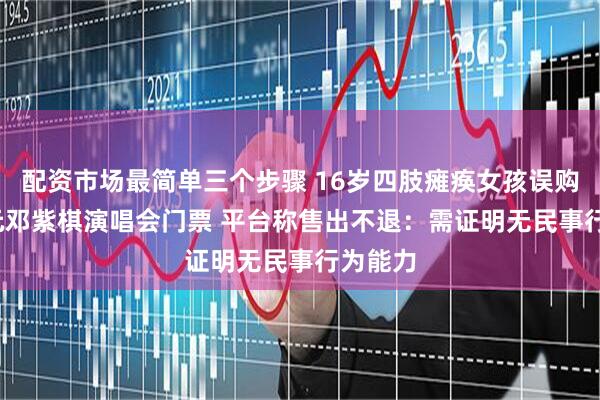 配资市场最简单三个步骤 16岁四肢瘫痪女孩误购2000元邓紫棋演唱会门票 平台称售出不退：需证明无民事行为能力
