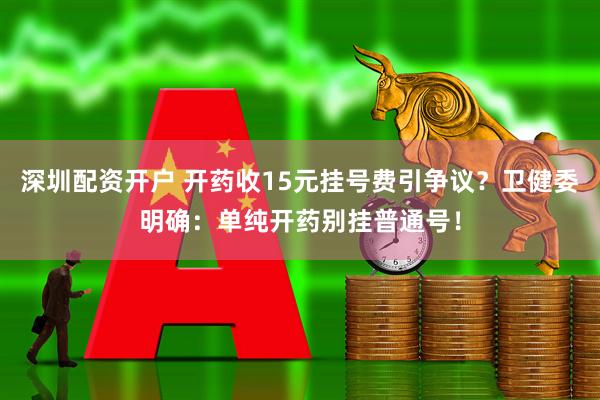深圳配资开户 开药收15元挂号费引争议？卫健委明确：单纯开药别挂普通号！