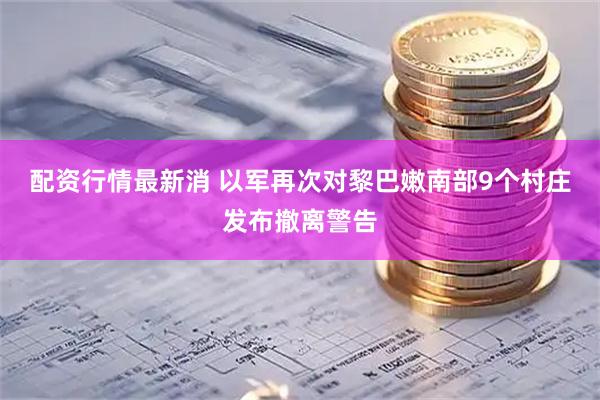 配资行情最新消 以军再次对黎巴嫩南部9个村庄发布撤离警告