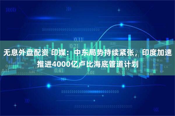 无息外盘配资 印媒：中东局势持续紧张，印度加速推进4000亿卢比海底管道计划